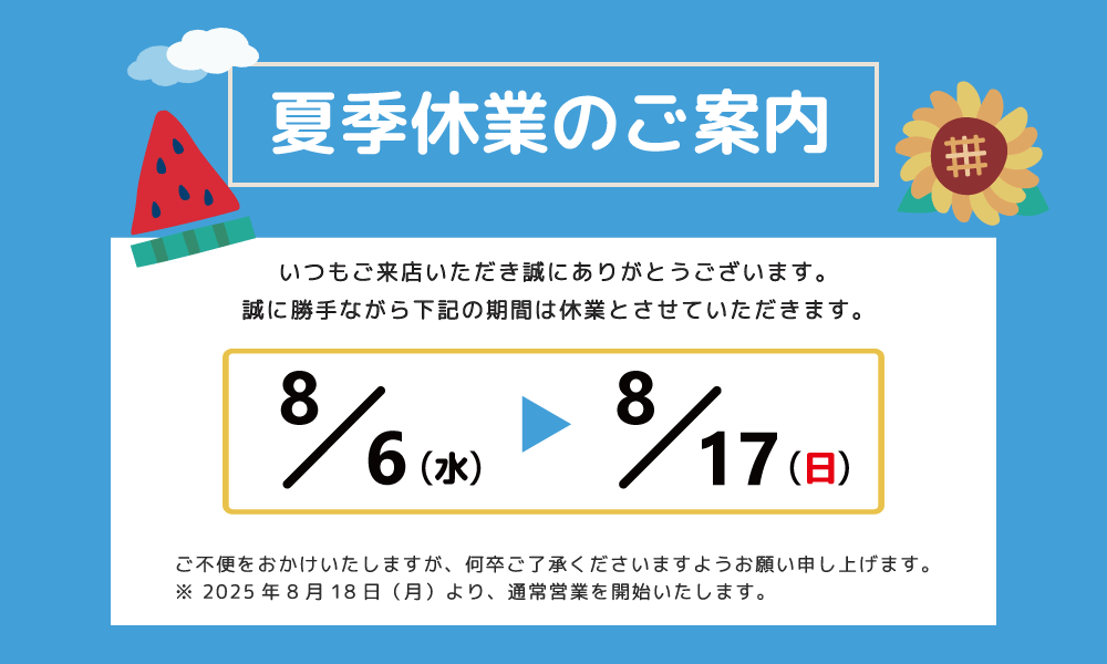 平素は格別のお引き立てを賜り、厚く御礼申し上げます。誠に勝手ながら、弊社は次の期間を夏季休業とさせていただきます。皆様には大変ご不便をおかけいたしますが、何卒ご理解の程お願い申し上げます。■ 夏季休業日 2025年8月6日（水）～2022年8月17日（日）※ 2024年8月18日（月）より、通常営業を開始いたします。※ お問い合わせにつきましては、8月18日以降ご連絡させていただきます。